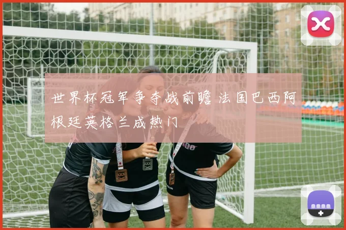 世界杯冠军争夺战前瞻 法国巴西阿根廷英格兰成热门