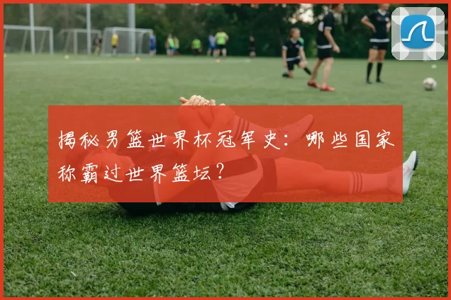 揭秘男篮世界杯冠军史:哪些国家称霸过世界篮坛?