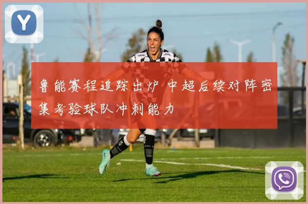 鲁能赛程追踪出炉 中超后续对阵密集考验球队冲刺能力