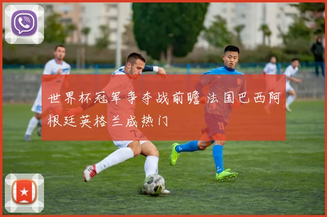 世界杯冠军争夺战前瞻 法国巴西阿根廷英格兰成热门