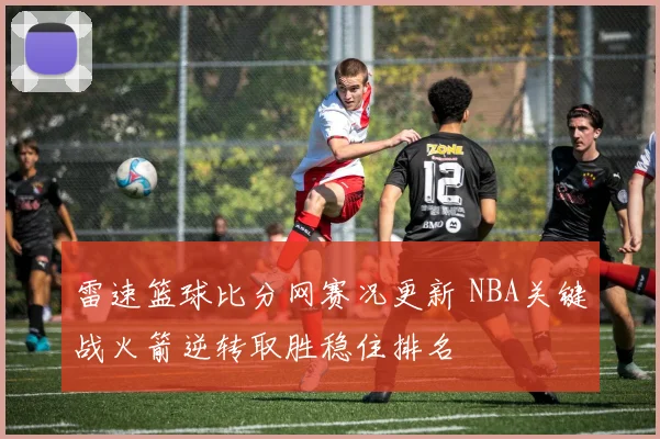 雷速篮球比分网赛况更新 NBA关键战火箭逆转取胜稳住排名