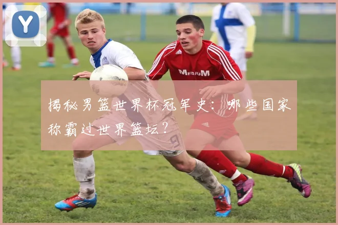 揭秘男篮世界杯冠军史:哪些国家称霸过世界篮坛?