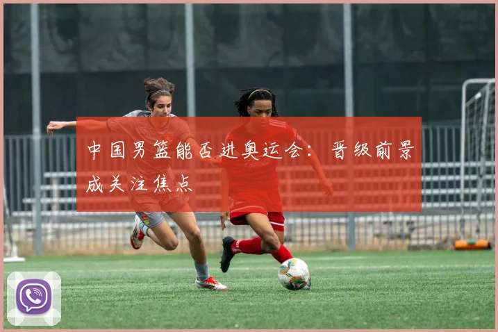 中国男篮能否进奥运会：晋级前景成关注焦点