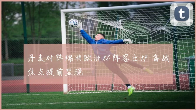 丹麦对阵瑞典欧洲杯阵容出炉 备战焦点提前显现
