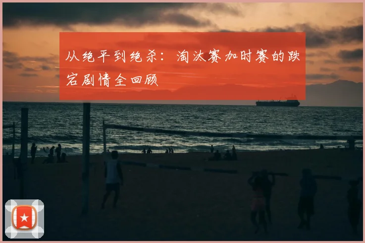 从绝平到绝杀：淘汰赛加时赛的跌宕剧情全回顾