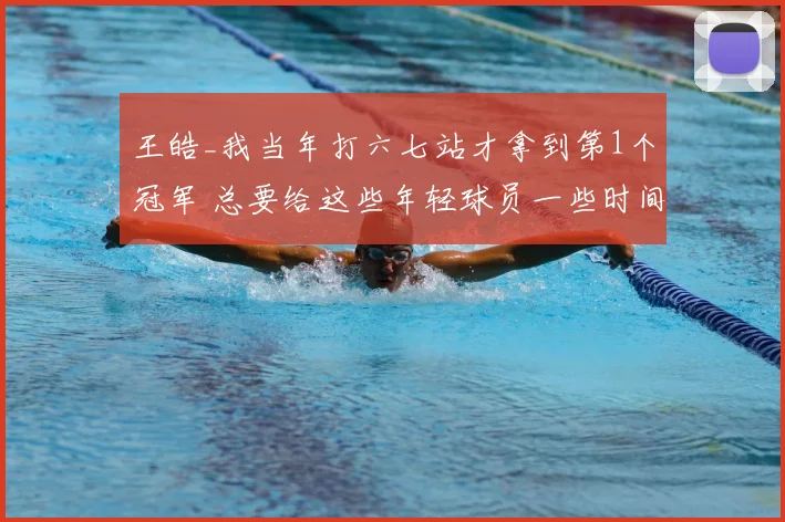 王皓_我当年打六七站才拿到第1个冠军 总要给这些年轻球员一些时间