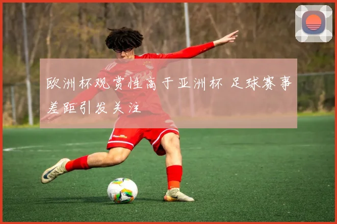 欧洲杯观赏性高于亚洲杯 足球赛事差距引发关注