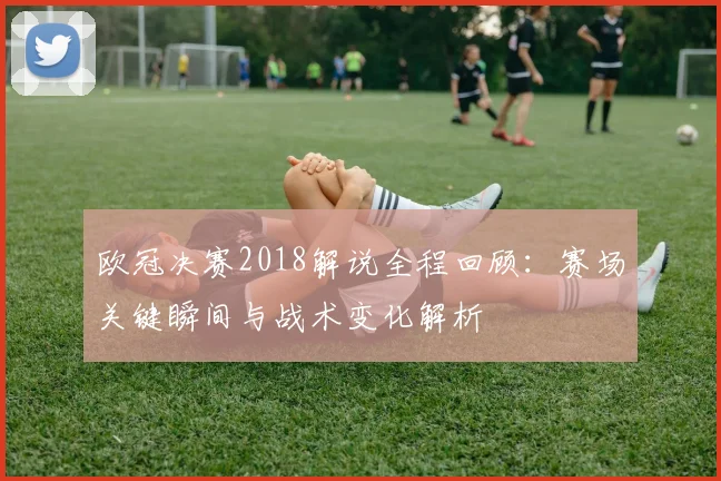 欧冠决赛2018解说全程回顾：赛场关键瞬间与战术变化解析