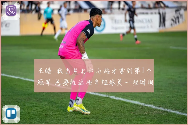 王皓_我当年打六七站才拿到第1个冠军 总要给这些年轻球员一些时间