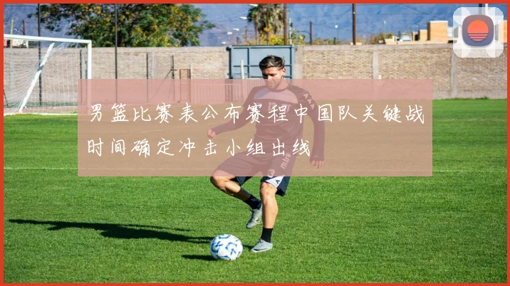 男篮比赛表公布赛程中国队关键战时间确定冲击小组出线