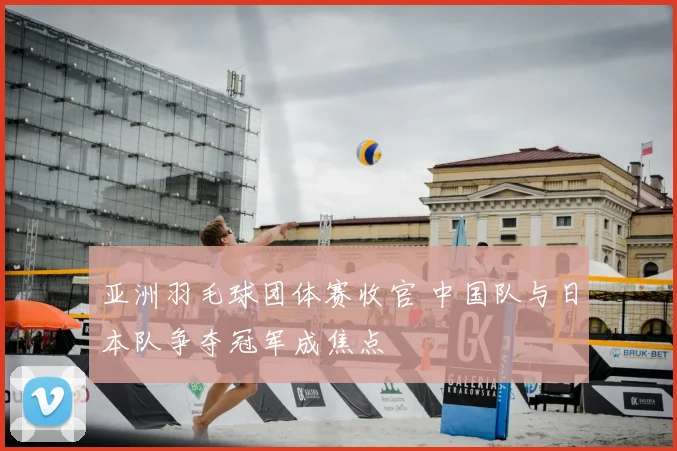 亚洲羽毛球团体赛收官 中国队与日本队争夺冠军成焦点
