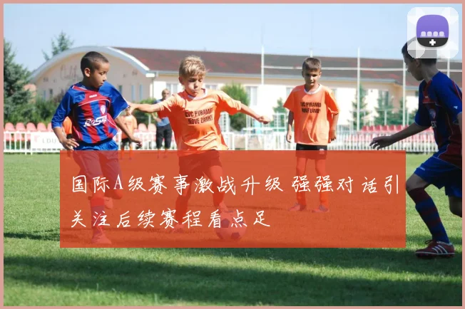 国际A级赛事激战升级 强强对话引关注后续赛程看点足