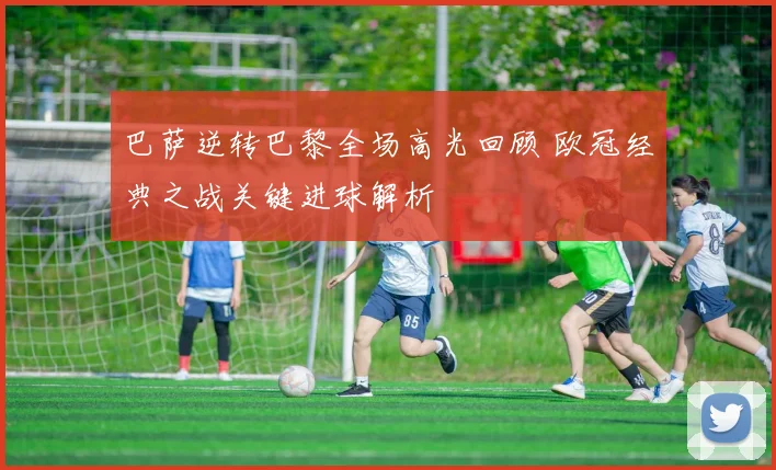 巴萨逆转巴黎全场高光回顾 欧冠经典之战关键进球解析