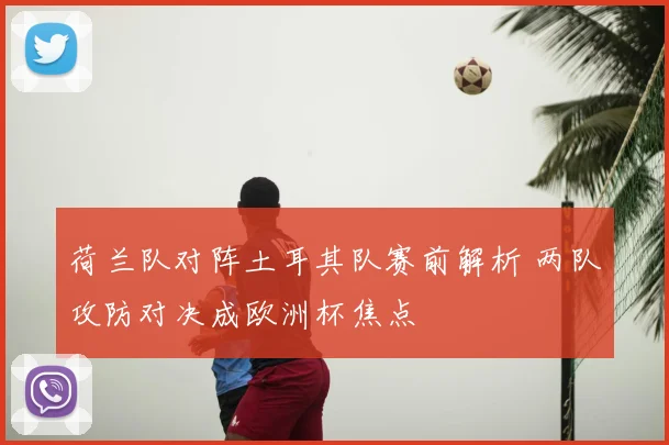 荷兰队对阵土耳其队赛前解析 两队攻防对决成欧洲杯焦点