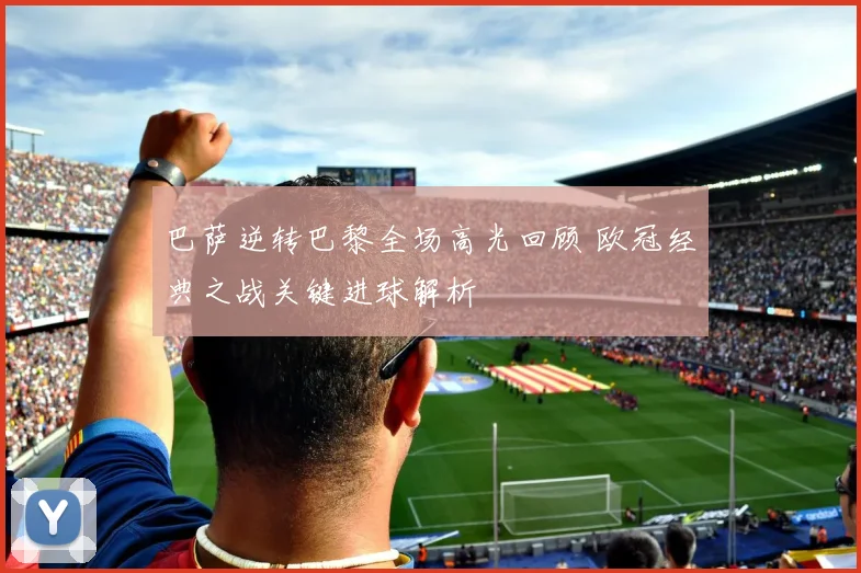 巴萨逆转巴黎全场高光回顾 欧冠经典之战关键进球解析