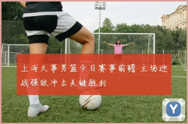 上海久事男篮今日赛事前瞻 主场迎战强敌冲击关键胜利