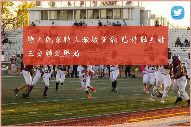 热火凯尔特人激战正酣 巴特勒关键三分锁定胜局