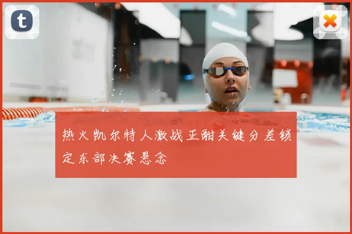 热火凯尔特人激战正酣关键分差锁定东部决赛悬念