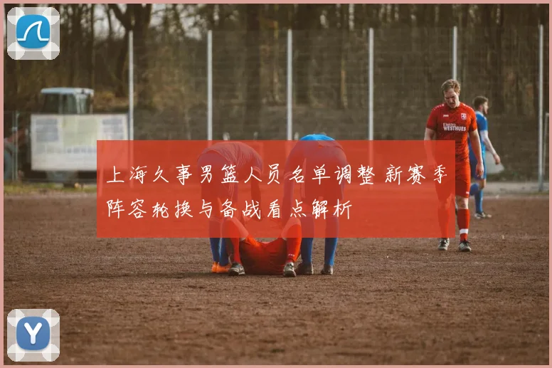 上海久事男篮人员名单调整 新赛季阵容轮换与备战看点解析