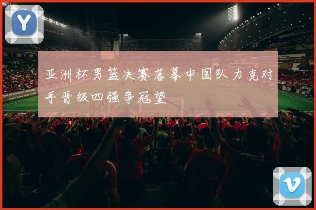 亚洲杯男篮决赛落幕中国队力克对手晋级四强争冠望