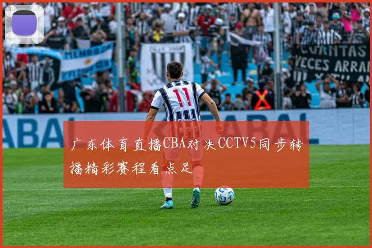 广东体育直播CBA对决CCTV5同步转播精彩赛程看点足