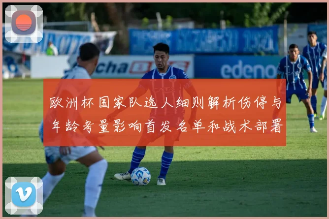 欧洲杯国家队选人细则解析伤停与年龄考量影响首发名单和战术部署