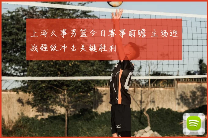 上海久事男篮今日赛事前瞻 主场迎战强敌冲击关键胜利