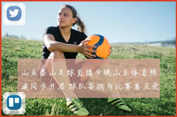 山东泰山足球直播今晚山东体育频道同步开启 球队备战与比赛看点受关注