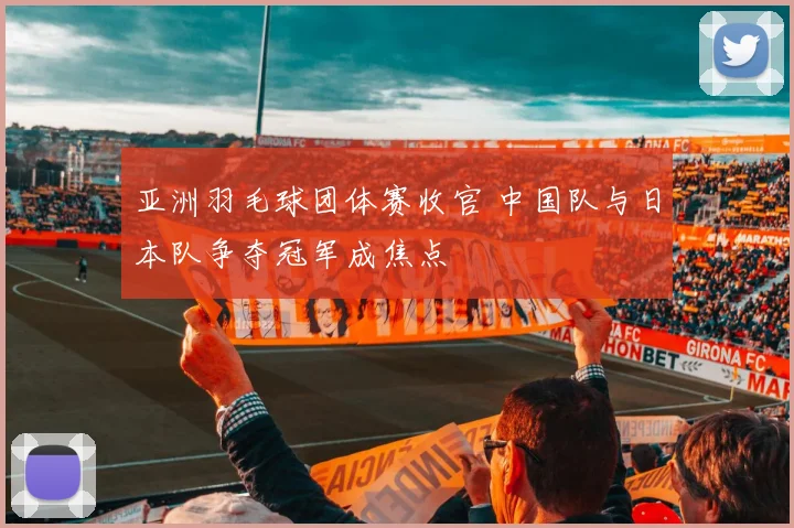 亚洲羽毛球团体赛收官 中国队与日本队争夺冠军成焦点