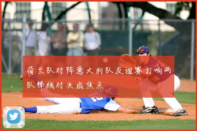 荷兰队对阵意大利队友谊赛打响两队锋线对决成焦点