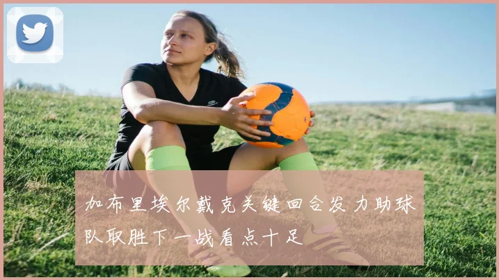 加布里埃尔戴克关键回合发力助球队取胜下一战看点十足