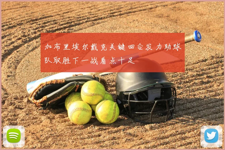 加布里埃尔戴克关键回合发力助球队取胜下一战看点十足