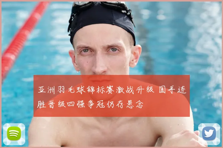 亚洲羽毛球锦标赛激战升级 国手连胜晋级四强争冠仍存悬念