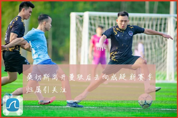 桑切斯离开曼联后去向成疑 新赛季归属引关注