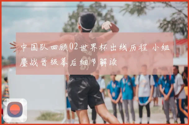 中国队回顾02世界杯出线历程 小组鏖战晋级幕后细节解读