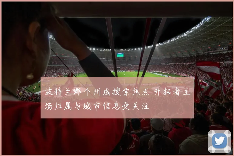 波特兰哪个州成搜索焦点 开拓者主场归属与城市信息受关注