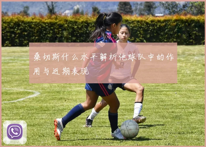 桑切斯什么水平解析他球队中的作用与近期表现